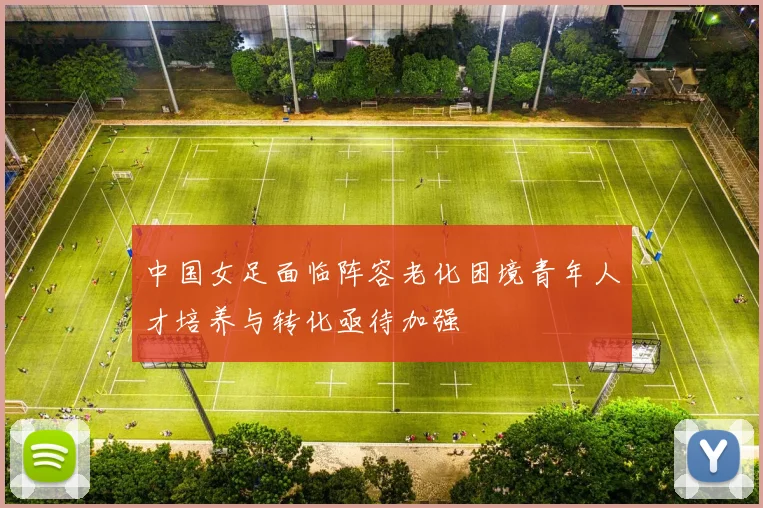 中国女足面临阵容老化困境青年人才培养与转化亟待加强