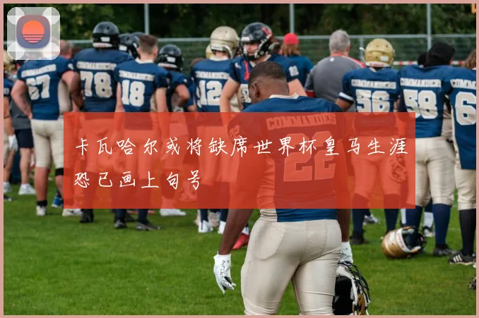 卡瓦哈尔或将缺席世界杯皇马生涯恐已画上句号
