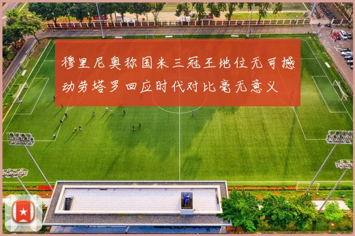 穆里尼奥称国米三冠王地位无可撼动劳塔罗回应时代对比毫无意义