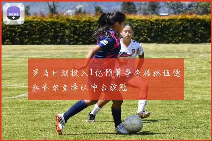 罗马计划投入1亿预算争夺格林伍德和齐尔克泽以冲击欧冠