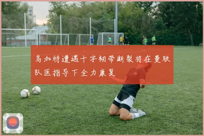 乌加特遭遇十字韧带断裂将在曼联队医指导下全力康复