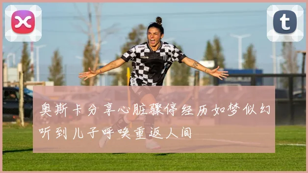 奥斯卡分享心脏骤停经历如梦似幻听到儿子呼唤重返人间
