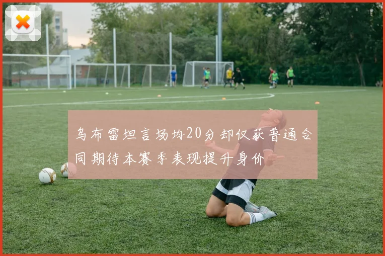 乌布雷坦言场均20分却仅获普通合同期待本赛季表现提升身价