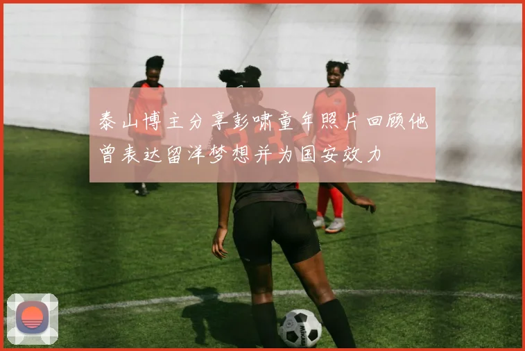 泰山博主分享彭啸童年照片回顾他曾表达留洋梦想并为国安效力