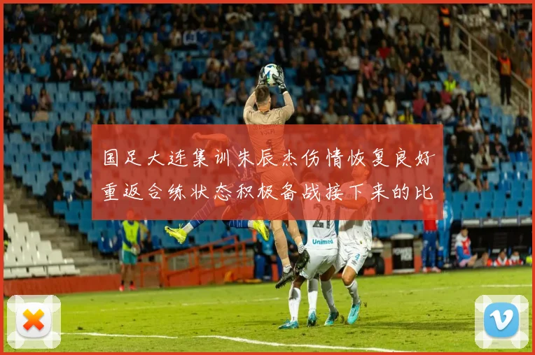国足大连集训朱辰杰伤情恢复良好重返合练状态积极备战接下来的比赛