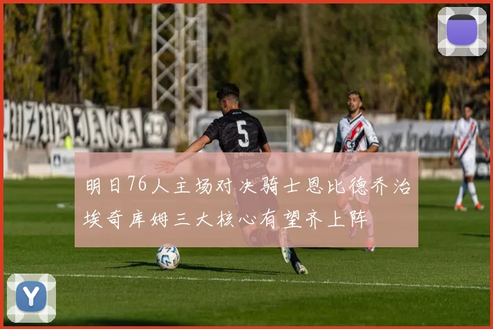 明日76人主场对决骑士恩比德乔治埃奇库姆三大核心有望齐上阵