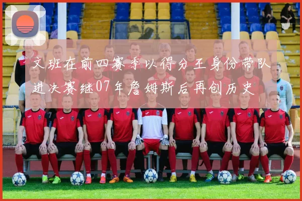 文班在前四赛季以得分王身份带队进决赛继07年詹姆斯后再创历史