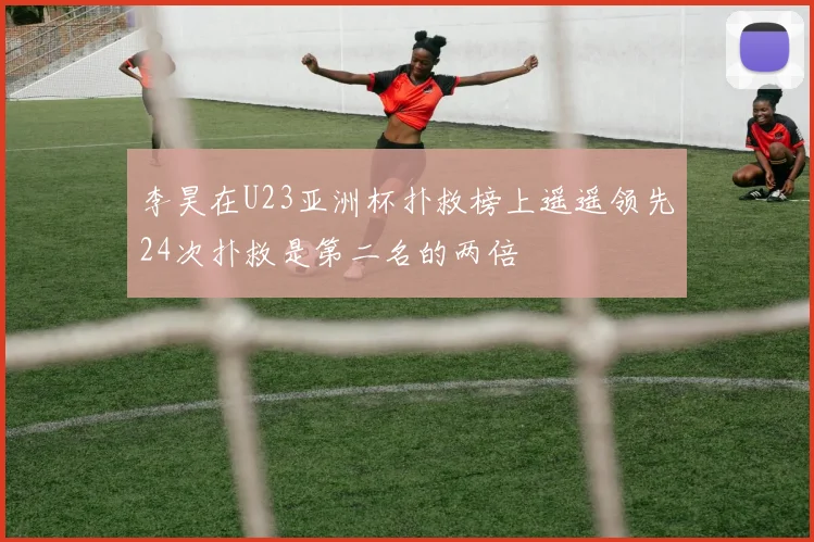 李昊在U23亚洲杯扑救榜上遥遥领先24次扑救是第二名的两倍