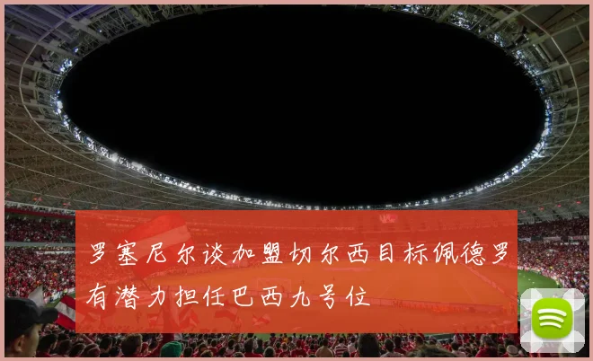 罗塞尼尔谈加盟切尔西目标佩德罗有潜力担任巴西九号位