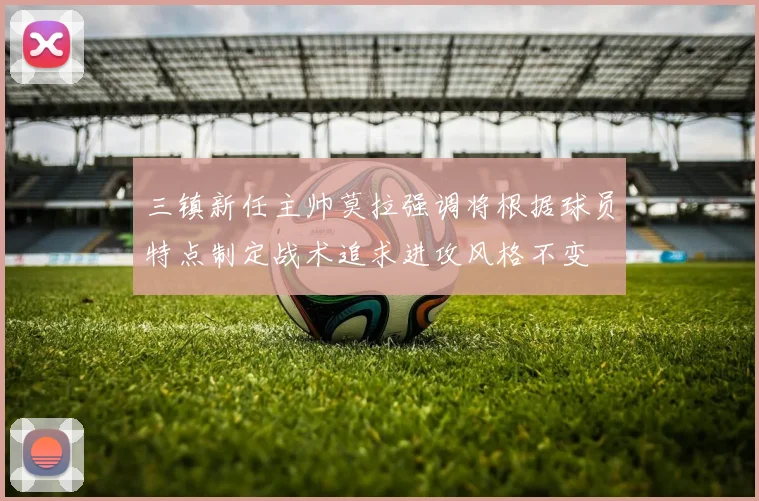 三镇新任主帅莫拉强调将根据球员特点制定战术追求进攻风格不变