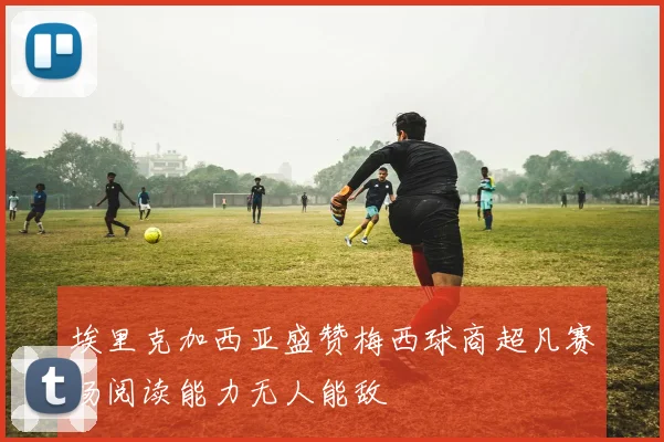 埃里克加西亚盛赞梅西球商超凡赛场阅读能力无人能敌